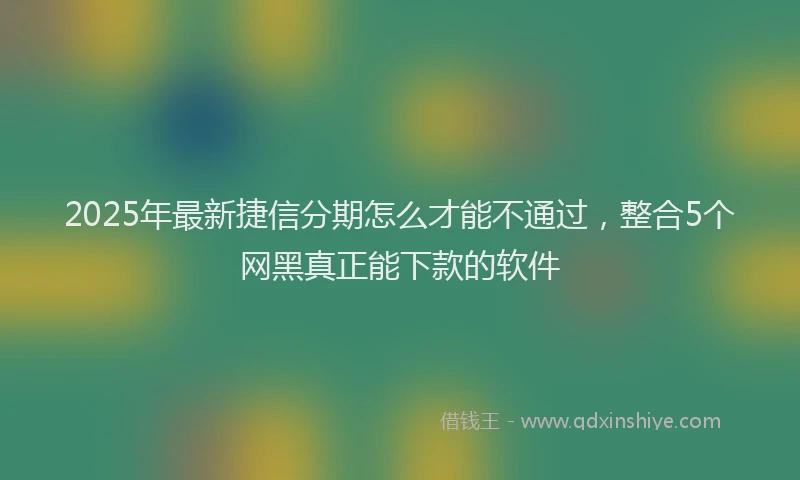 2025年最新捷信分期怎么才能不通过，整合5个网黑真正能下款的软件
