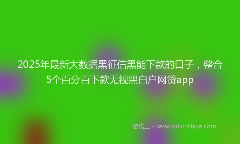 2025年最新大数据黑征信黑能下款的口子，整合5个百分百下款无视黑白户网贷app
