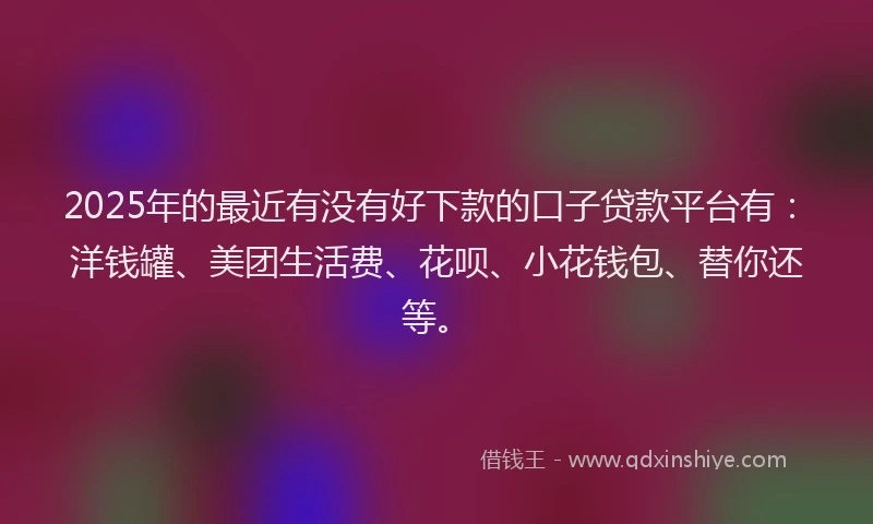 2025年的最近有没有好下款的口子贷款平台有：洋钱罐、美团生活费、花呗、小花钱包、替你还等。