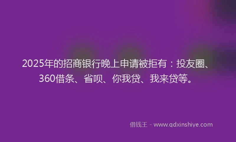 2025年的招商银行晚上申请被拒有：投友圈、360借条、省呗、你我贷、我来贷等。