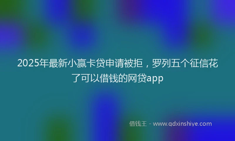 2025年最新小赢卡贷申请被拒，罗列五个征信花了可以借钱的网贷app