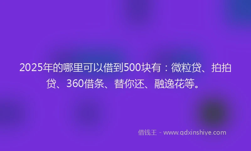 2025年的哪里可以借到500块有：微粒贷、拍拍贷、360借条、替你还、融逸花等。
