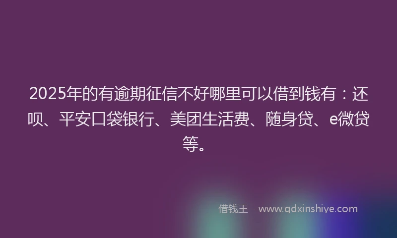 2025年的有逾期征信不好哪里可以借到钱有：还呗、平安口袋银行、美团生活费、随身贷、e微贷等。