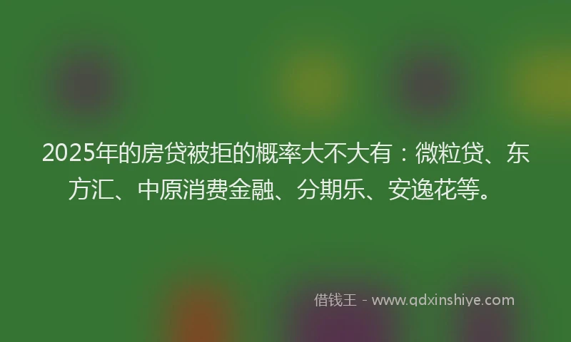 2025年的房贷被拒的概率大不大有：微粒贷、东方汇、中原消费金融、分期乐、安逸花等。