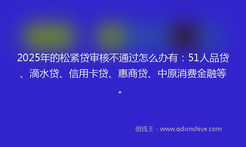 2025年的松紧贷审核不通过怎么办有：51人品贷、滴水贷、信用卡贷、惠商贷、中原消费金融等。