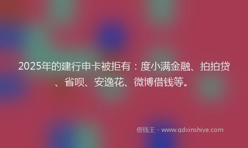 2025年的建行申卡被拒有：度小满金融、拍拍贷、省呗、安逸花、微博借钱等。
