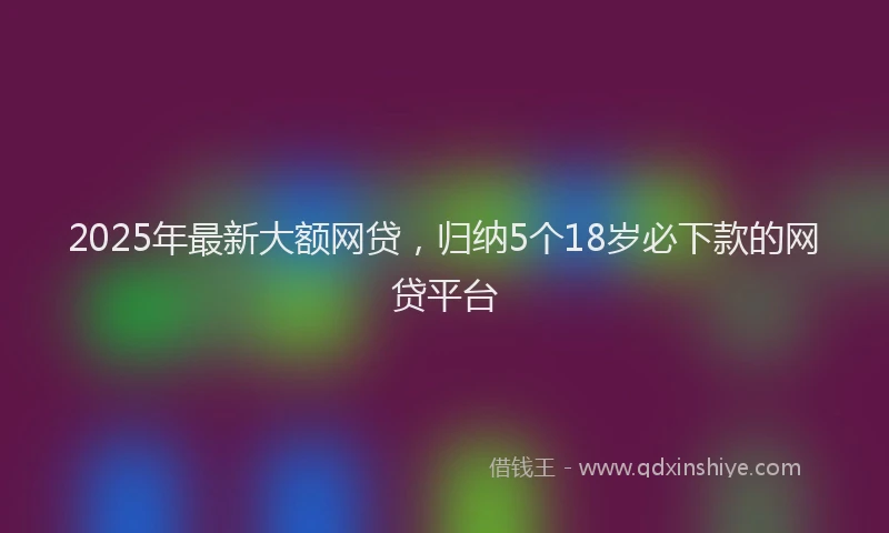 2025年最新大额网贷，归纳5个18岁必下款的网贷平台