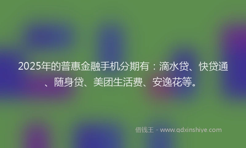 2025年的普惠金融手机分期有：滴水贷、快贷通、随身贷、美团生活费、安逸花等。