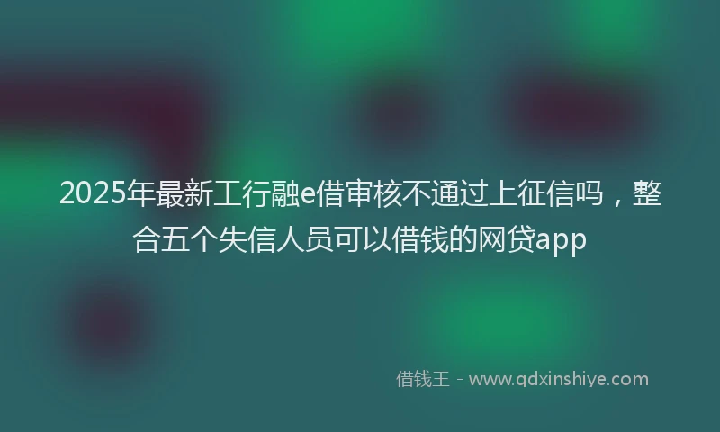 2025年最新工行融e借审核不通过上征信吗，整合五个失信人员可以借钱的网贷app
