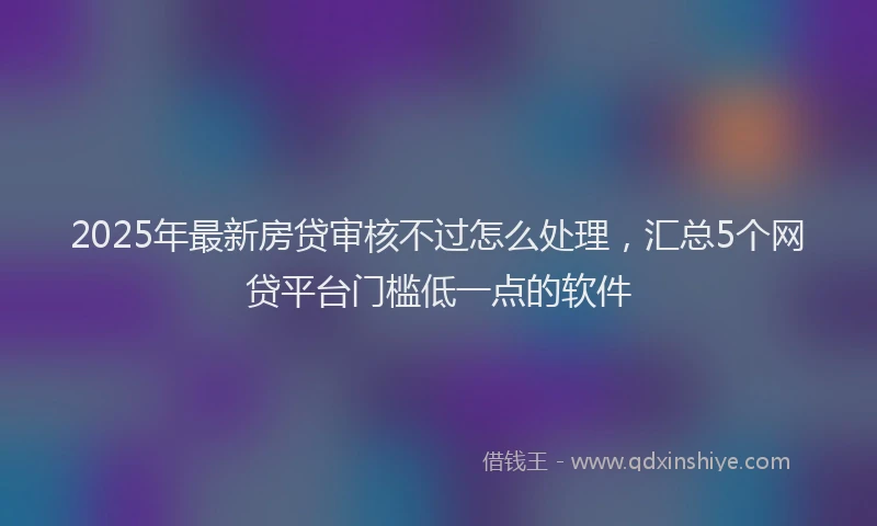2025年最新房贷审核不过怎么处理，汇总5个网贷平台门槛低一点的软件