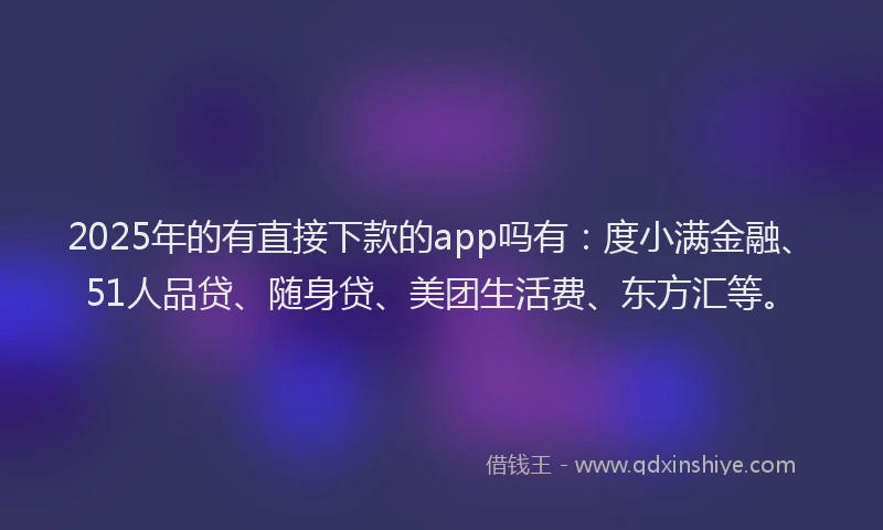 2025年的有直接下款的app吗有：度小满金融、51人品贷、随身贷、美团生活费、东方汇等。