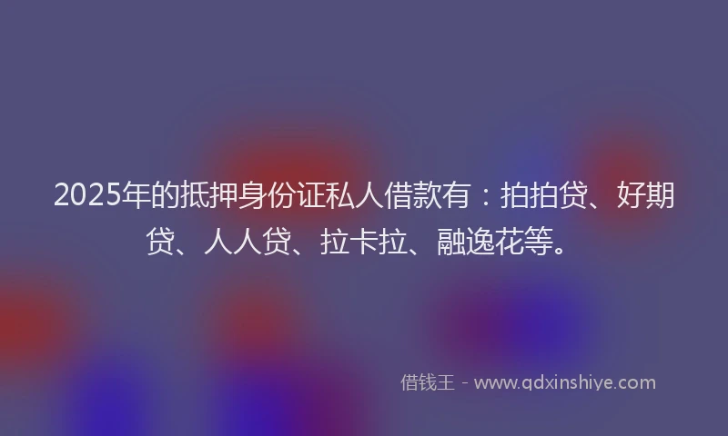 2025年的抵押身份证私人借款有：拍拍贷、好期贷、人人贷、拉卡拉、融逸花等。