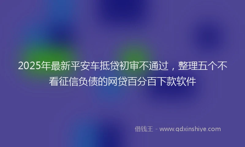 2025年最新平安车抵贷初审不通过，整理五个不看征信负债的网贷百分百下款软件