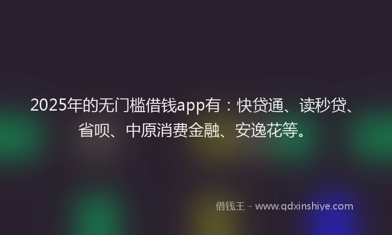 2025年的无门槛借钱app有：快贷通、读秒贷、省呗、中原消费金融、安逸花等。