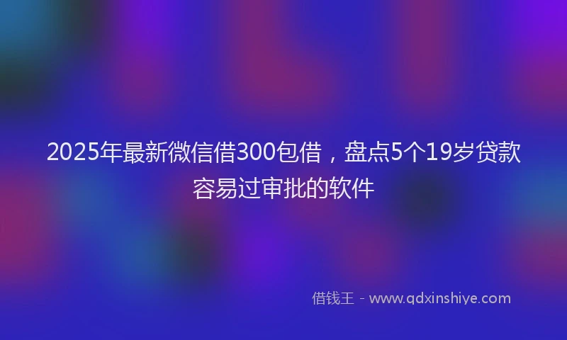 2025年最新微信借300包借，盘点5个19岁贷款容易过审批的软件