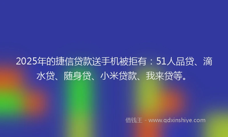 2025年的捷信贷款送手机被拒有：51人品贷、滴水贷、随身贷、小米贷款、我来贷等。