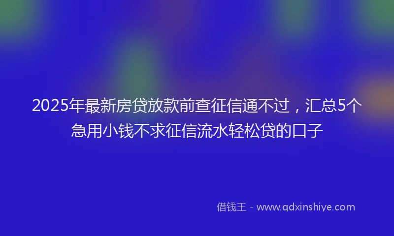2025年最新房贷放款前查征信通不过，汇总5个急用小钱不求征信流水轻松贷的口子