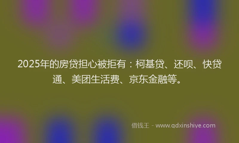 2025年的房贷担心被拒有：柯基贷、还呗、快贷通、美团生活费、京东金融等。