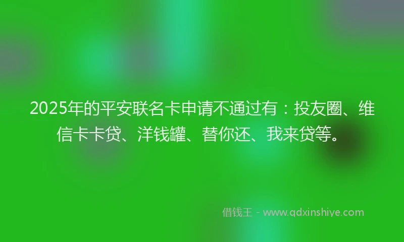 2025年的平安联名卡申请不通过有：投友圈、维信卡卡贷、洋钱罐、替你还、我来贷等。