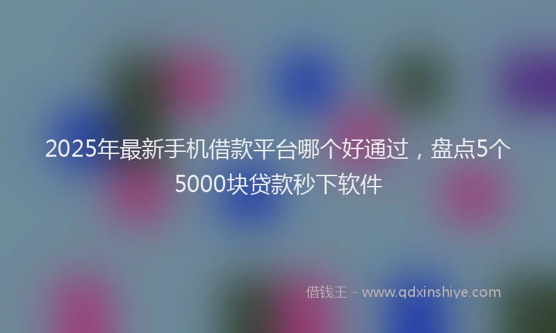 2025年最新手机借款平台哪个好通过，盘点5个5000块贷款秒下软件