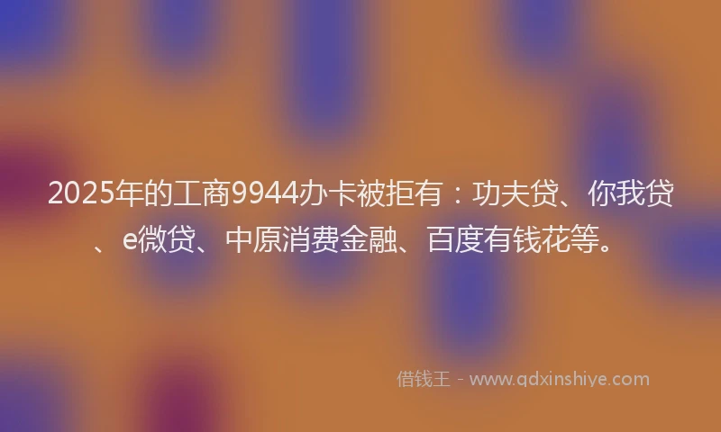 2025年的工商9944办卡被拒有：功夫贷、你我贷、e微贷、中原消费金融、百度有钱花等。