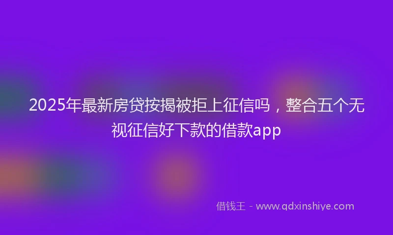 2025年最新房贷按揭被拒上征信吗，整合五个无视征信好下款的借款app