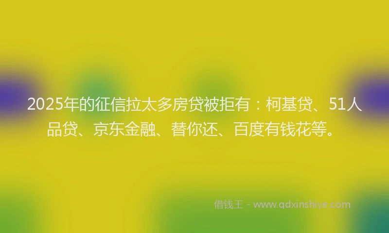 2025年的征信拉太多房贷被拒有：柯基贷、51人品贷、京东金融、替你还、百度有钱花等。