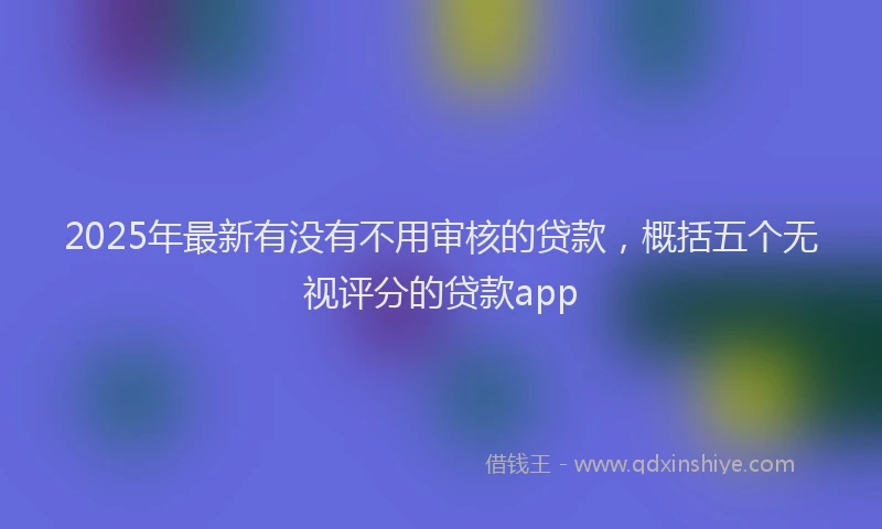 2025年最新有没有不用审核的贷款，概括五个无视评分的贷款app