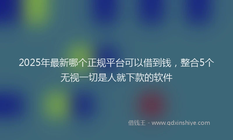 2025年最新哪个正规平台可以借到钱，整合5个无视一切是人就下款的软件
