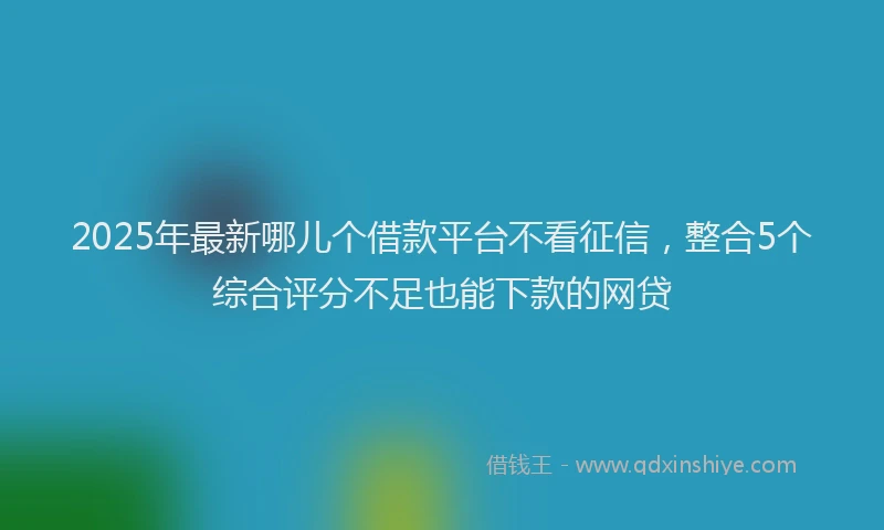 2025年最新哪儿个借款平台不看征信，整合5个综合评分不足也能下款的网贷