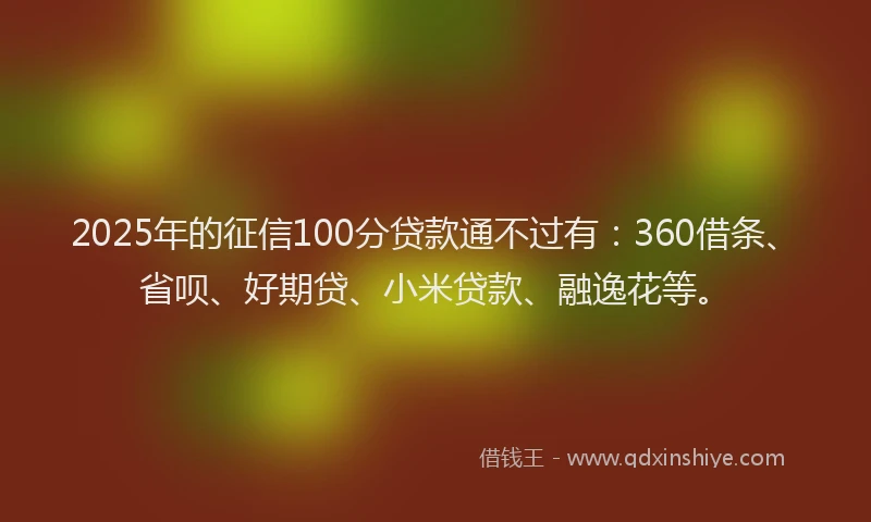 2025年的征信100分贷款通不过有：360借条、省呗、好期贷、小米贷款、融逸花等。