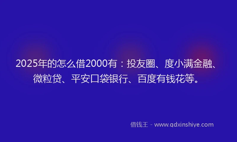 2025年的怎么借2000有：投友圈、度小满金融、微粒贷、平安口袋银行、百度有钱花等。
