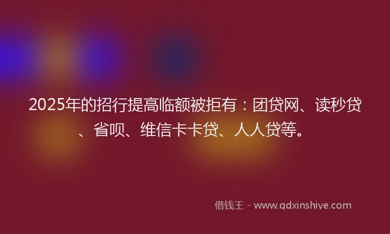 2025年的招行提高临额被拒有：团贷网、读秒贷、省呗、维信卡卡贷、人人贷等。