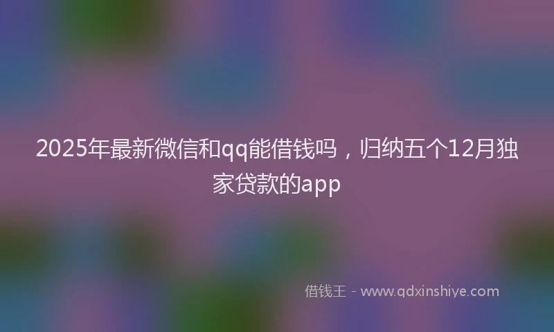 2025年最新微信和qq能借钱吗，归纳五个12月独家贷款的app