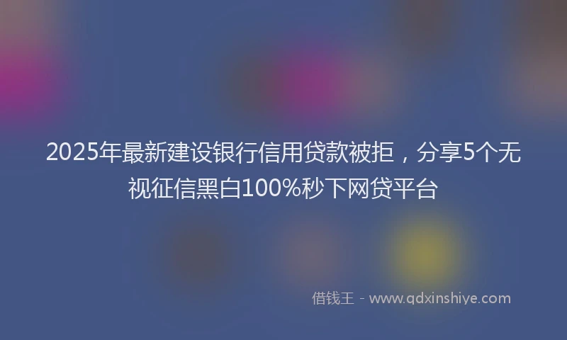 2025年最新建设银行信用贷款被拒，分享5个无视征信黑白100%秒下网贷平台