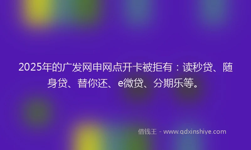 2025年的广发网申网点开卡被拒有：读秒贷、随身贷、替你还、e微贷、分期乐等。