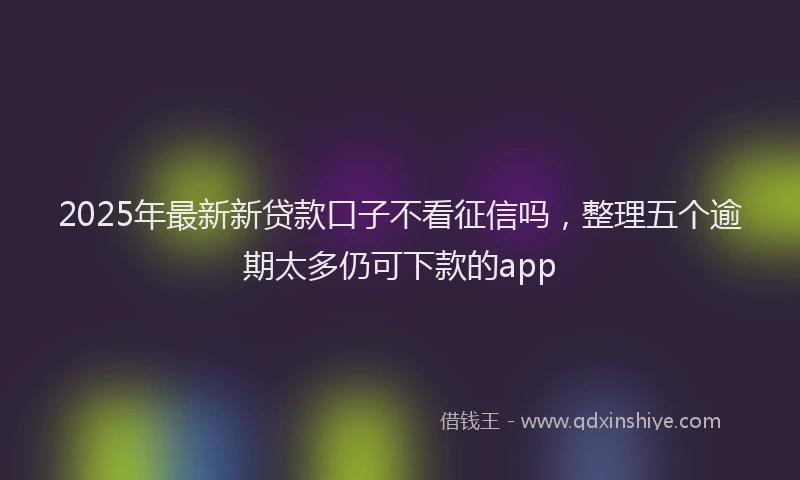 2025年最新新贷款口子不看征信吗，整理五个逾期太多仍可下款的app