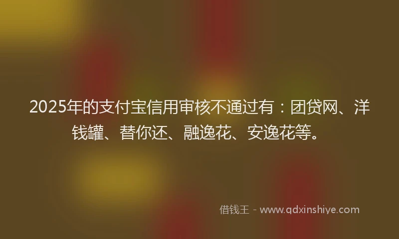 2025年的支付宝信用审核不通过有：团贷网、洋钱罐、替你还、融逸花、安逸花等。