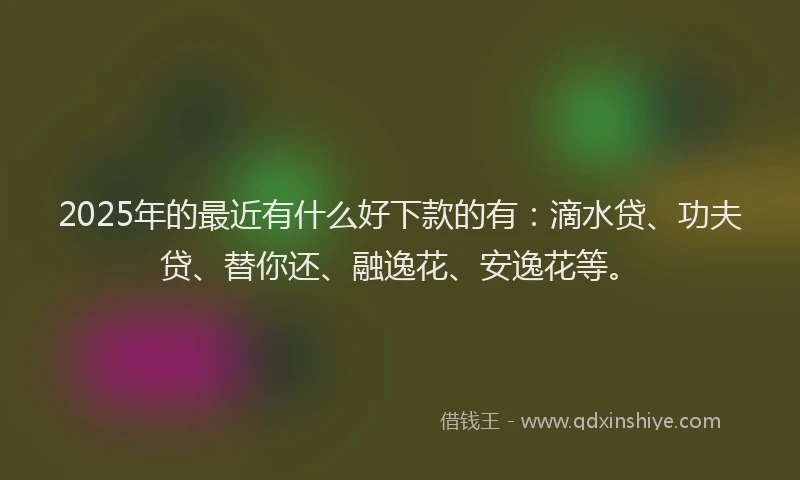 2025年的最近有什么好下款的有：滴水贷、功夫贷、替你还、融逸花、安逸花等。