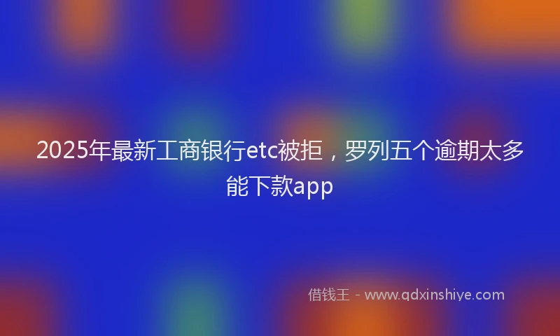 2025年最新工商银行etc被拒，罗列五个逾期太多能下款app