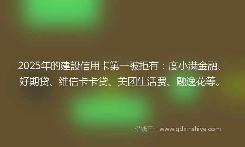 2025年的建設信用卡第一被拒有：度小满金融、好期贷、维信卡卡贷、美团生活费、融逸花等。