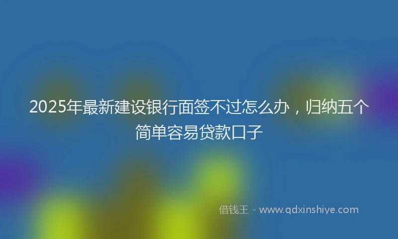 2025年最新建设银行面签不过怎么办，归纳五个简单容易贷款口子