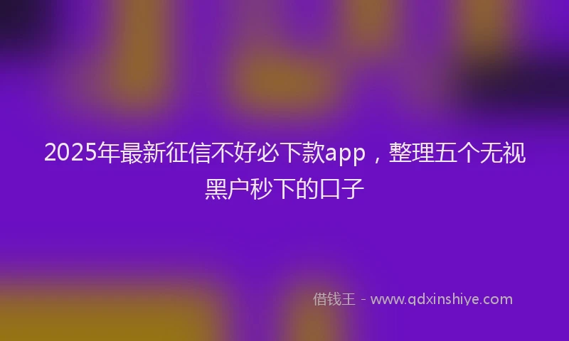2025年最新征信不好必下款app，整理五个无视黑户秒下的口子