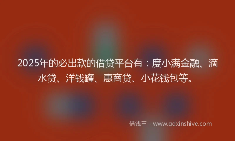 2025年的必出款的借贷平台有：度小满金融、滴水贷、洋钱罐、惠商贷、小花钱包等。
