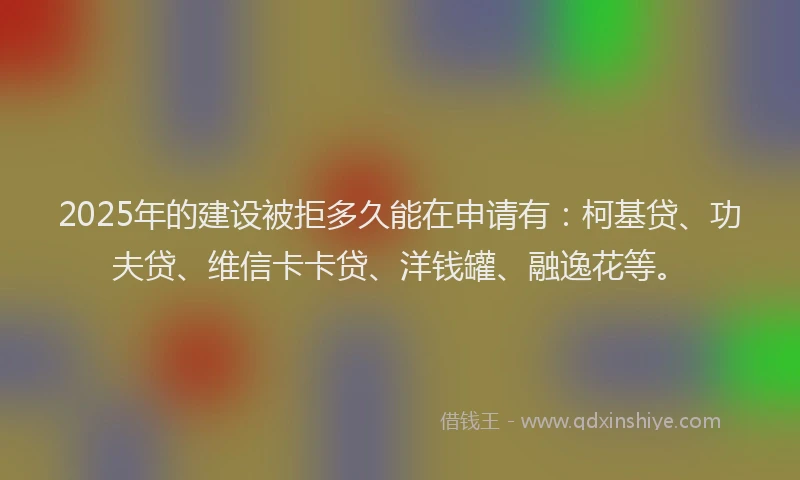 2025年的建设被拒多久能在申请有：柯基贷、功夫贷、维信卡卡贷、洋钱罐、融逸花等。