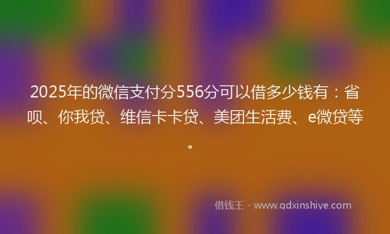2025年的微信支付分556分可以借多少钱有：省呗、你我贷、维信卡卡贷、美团生活费、e微贷等。
