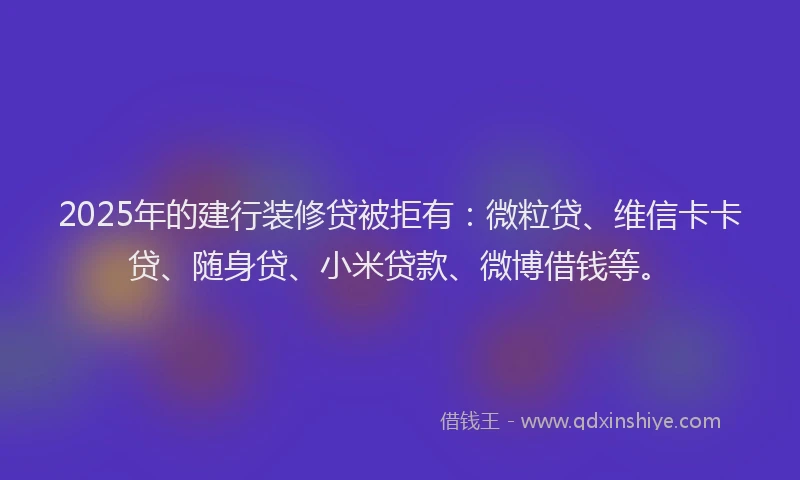 2025年的建行装修贷被拒有：微粒贷、维信卡卡贷、随身贷、小米贷款、微博借钱等。