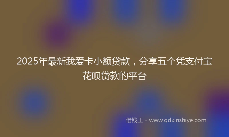 2025年最新我爱卡小额贷款，分享五个凭支付宝花呗贷款的平台