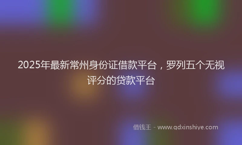 2025年最新常州身份证借款平台，罗列五个无视评分的贷款平台