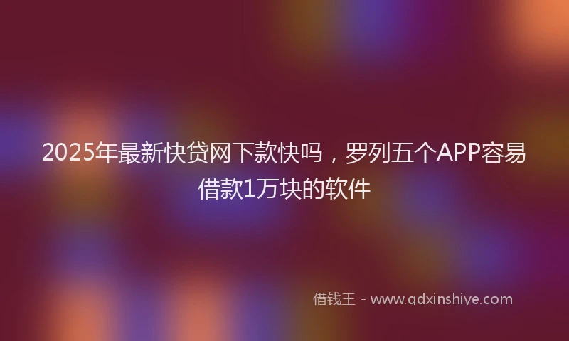 2025年最新快贷网下款快吗，罗列五个APP容易借款1万块的软件